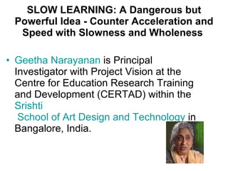 SLOW LEARNING: A Dangerous but Powerful Idea - Counter Acceleration and Speed with Slowness and Wholeness  Geetha  Narayanan  is Principal Investigator with Project Vision at the Centre for Education Research Training and Development (CERTAD) within the  Srishti  School of Art Design and Technology  in Bangalore, India.  