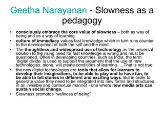 Geetha  Narayanan  -  Slowness as a pedagogy consciously embrace the core value of slowness  – both as way of being and as a way of learning culture of immediacy  values fast knowledge which in turn runs counter to the development of both the self and the mind. The  thoughtless and widespread use of technology  as the universal solution to the rising need for fast knowledge is wrong and must be questioned. Often in developing countries, such as India, the term ‘digital divide’ is used to support the argument that the use of new technologies, alone, will create conditions of learning … That is not true the new digital technologies are  tools that allow for learners to develop their imaginations, to be able to play and to have fun, to be able to tell stories in different and exciting ways.  But in order to generate value they need to be integrated into new forms and structures in an invisible and contextual manner - one where  new media arts can sustain social change . Slowness promotes “wellness of being” 