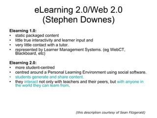 eLearning 2.0/Web 2.0 (Stephen Downes) Elearning 1.0: static packaged content  little true interactivity and learner input and  very little contact with a tutor. represented by Learner Management Systems. (eg WebCT, Blackboard, etc)  Elearning 2.0: more student-centred centred around a Personal Learning Environment using social software.  students generate and share content.   they  interact  not only with teachers and their peers, but  with anyone in the world they can learn from . (this description courtesy of Sean Fitzgerald) 