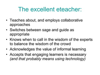 The excellent eteacher: Teaches about, and employs collaborative approaches Switches between sage and guide as appropriate  Knows when to call in the wisdom of the experts to balance the wisdom of the crowd Acknowledges the value of informal learning Accepts that engaging learners is necessary  (and that probably means using technology) 