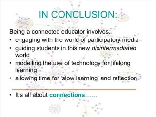 IN CONCLUSION: Being a connected educator   involves :  engaging with the world of participatory media guiding students in this new  disintermediated  world modelling the use of technology for lifelong learning allowing time for ‘slow learning’ and reflection It’s all about  connections …… 