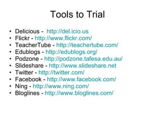 Tools to Trial Delicious -  http:// del.icio.us Flickr -  http:// www.flickr.com / TeacherTube -  http:// teachertube.com / Edublogs -  http:// edublogs.org / Podzone -  http:// podzone.tafesa.edu.au / Slideshare -  http:// www.slideshare.net Twitter -  http:// twitter.com / Facebook -  http:// www.facebook.com / Ning -  http:// www.ning.com / Bloglines -  http:// www.bloglines.com / 