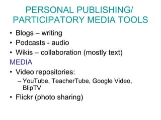 PERSONAL PUBLISHING/  PARTICIPATORY MEDIA TOOLS Blogs – writing Podcasts - audio Wikis  –  collaboration (mostly text) MEDIA Video repositories:  YouTube, TeacherTube, Google Video, BlipTV Flickr  (photo sharing) 