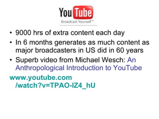 9000 hrs of extra content each day In 6 months generates as much content as major broadcasters in US did in 60 years Superb video from Michael Wesch:  An Anthropological Introduction to YouTube www.youtube.com /watch?v=TPAO-lZ4_hU   