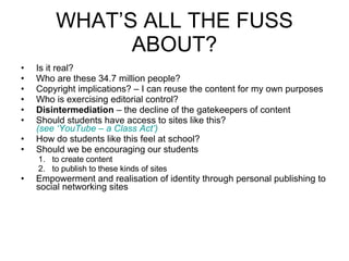 WHAT’S ALL THE FUSS ABOUT? Is it real? Who are these 34.7 million people? Copyright implications? – I can reuse the content for my own purposes Who is exercising editorial control? Disintermediation  – the decline of the gatekeepers of content Should students have access to sites like this?  (see ‘YouTube – a Class Act’) How do students like this feel at school? Should we be encouraging our students  to create content to publish to these kinds of sites Empowerment and realisation of identity through personal publishing to social networking sites 
