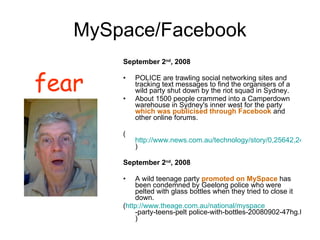 MySpace/Facebook September 2 nd , 2008 POLICE are trawling social networking sites and tracking text messages to find the organisers of a wild party shut down by the riot squad in Sydney.  About 1500 people crammed into a Camperdown warehouse in Sydney's inner west for the party  which was publicised through Facebook  and other online forums.  ( http://www.news.com.au/technology/story/0,25642,24273455-5014108,00.html ) September 2 nd , 2008 A wild teenage party  promoted on MySpace  has been condemned by Geelong police who were pelted with glass bottles when they tried to close it down. ( http:// www.theage.com.au/national/myspace -party-teens-pelt police-with-bottles-20080902-47hg.html ) fear 