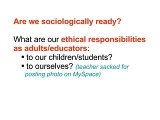 Are we sociologically ready? What are our  ethical responsibilities  as adults/educators : to our children/students? to ourselves?  (teacher sacked for    posting photo on MySpace) 