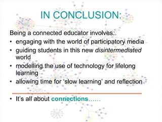 IN CONCLUSION: Being a connected educator   involves :  engaging with the world of participatory media guiding students in this new  disintermediated  world modelling the use of technology for lifelong learning allowing time for ‘slow learning’ and reflection It’s all about  connections …… 