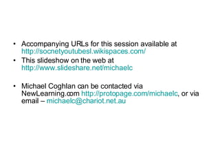 Accompanying URLs for this session available at  http://socnetyoutubesl.wikispaces.com/ This slideshow on the web at  http://www.slideshare.net/michaelc Michael Coghlan can be contacted via NewLearning.com  http://protopage.com/michaelc , or via email –  [email_address] 