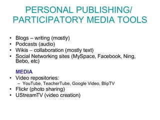 PERSONAL PUBLISHING/  PARTICIPATORY MEDIA TOOLS Blogs – writing (mostly) Podcasts (audio) Wikis  –  collaboration (mostly text) Social Networking sites (MySpace, Facebook, Ning, Bebo, etc) MEDIA Video repositories:  YouTube, TeacherTube, Google Video, BlipTV Flickr  (photo sharing) UStreamTV (video creation) 