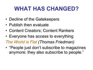 WHAT HAS CHANGED? Decline of the Gatekeepers Publish then evaluate Content Creators; Content Rankers Everyone has access to everything The World is Flat  (Thomas Friedman)  “People just don’t subscribe to magazines anymore; they also subscribe to people.” 