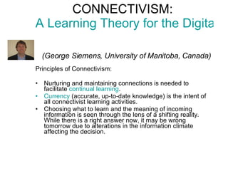 CONNECTIVISM:  A Learning Theory for the Digital Age     (George Siemens, University of Manitoba, Canada) Principles of Connectivism: Nurturing and maintaining connections  is needed to facilitate  continual learning .  Currency  (accurate, up-to-date knowledge) is the intent of all connectivist learning activities.  Choosing what to learn and the meaning of incoming information is seen through the lens of a shifting reality.  While there is a right answer now, it may be wrong tomorrow  due to alterations in the information climate affecting the decision.  