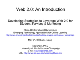 Web 2.0: An Introduction Developing Strategies to Leverage Web 2.0 for Student Services & Marketing Sloan-C International Symposium Emerging Technology Applications for Online Learning http://www.emergingonlinelearningtechnology.org/pre-conference_workshops   May 7 th , 9:00 am - Noon  Naj Shaik, Ph.D University of Illinois Urbana-Champaign E-mail :  [email_address]   URL :  http://www.ao.uiuc.edu/ucear/najShaik.cfm 