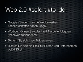 Web 2.0 #sofort #to_do:

Googlen/Bingen: welche Wettbewerber/
Fachzeitschriften haben Blogs?
Worüber können Sie oder Ihre Mitarbeiter bloggen
(Mehrwert für Kunden!)
Sichern Sie sich Ihren Twitternamen!
Richten Sie sich ein Proﬁl für Person und Unternehmen
bei XING ein!
 