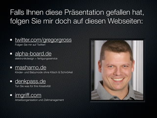 Falls Ihnen diese Präsentation gefallen hat,
folgen Sie mir doch auf diesen Webseiten:

 twitter.com/gregorgross
 Folgen Sie mir auf Twitter!


 alpha-board.de
 elektronikdesign + fertigungsservice


 mashamo.de
 Kinder- und Babymode ohne Kitsch & Schnörkel


 denkpass.de
 Tun Sie was für Ihre Kreativität


 imgriff.com
 Arbeitsorganisation und Zeitmanagement
 