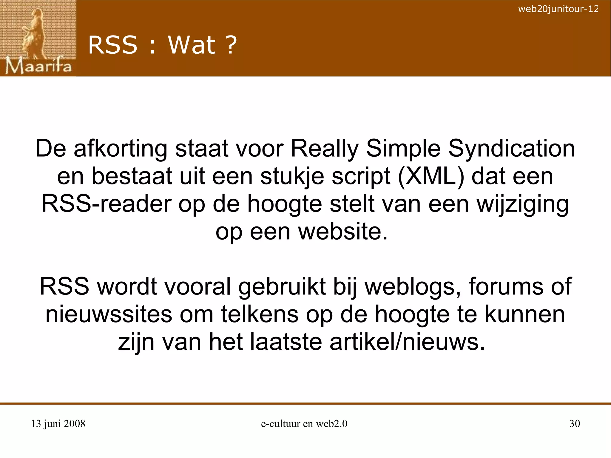 RSS : Wat ? De afkorting staat voor Really Simple Syndication en bestaat uit een stukje script (XML) dat een RSS-reader op de hoogte stelt van een wijziging op een website.  RSS wordt vooral gebruikt bij weblogs, forums of nieuwssites om telkens op de hoogte te kunnen zijn van het laatste artikel/nieuws.  