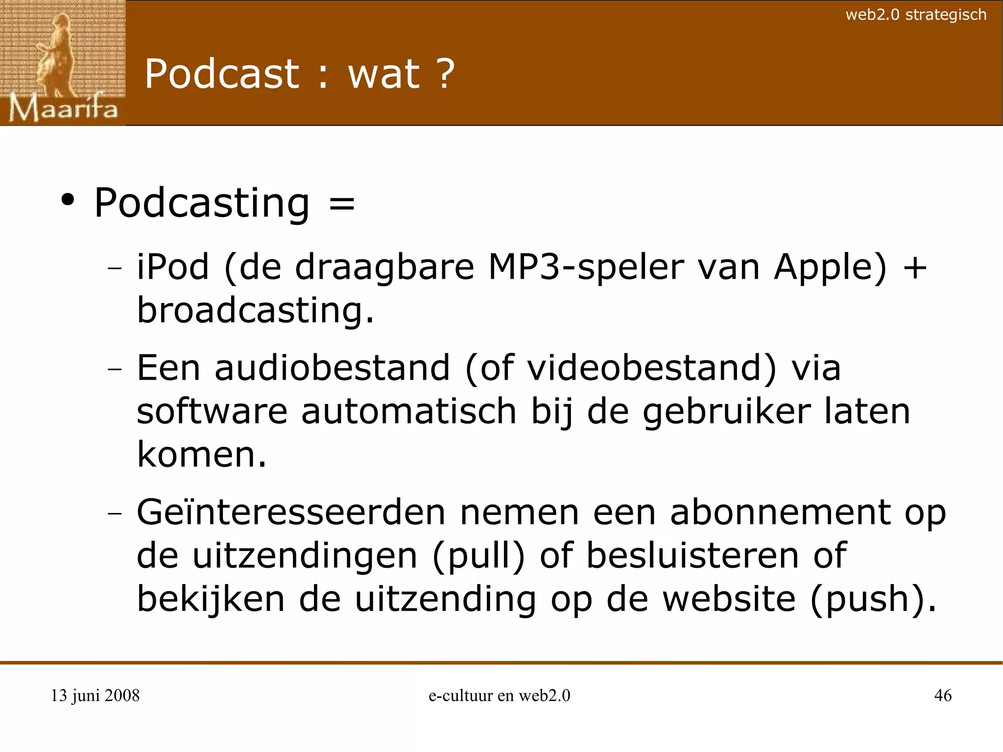 Podcast : wat ? Podcasting =  iPod (de draagbare MP3-speler van Apple) + broadcasting. Een audiobestand (of videobestand) via software automatisch bij de gebruiker laten komen. Geïnteresseerden nemen een abonnement op de uitzendingen (pull) of besluisteren of bekijken de uitzending op de website (push). 