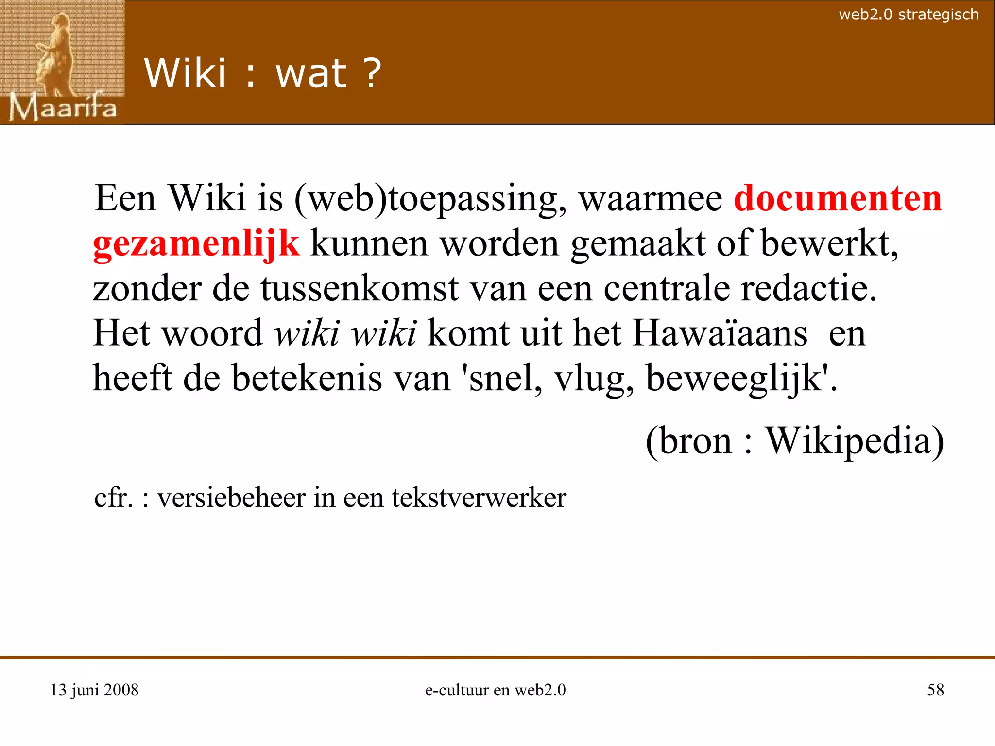 Wiki : wat ? Een Wiki is (web)toepassing, waarmee  documenten   gezamenlijk  kunnen worden gemaakt of bewerkt, zonder de tussenkomst van een centrale redactie.  Het woord  wiki wiki  komt uit het Hawaïaans  en heeft de betekenis van 'snel, vlug, beweeglijk'.  (bron : Wikipedia) cfr. : versiebeheer in een tekstverwerker 