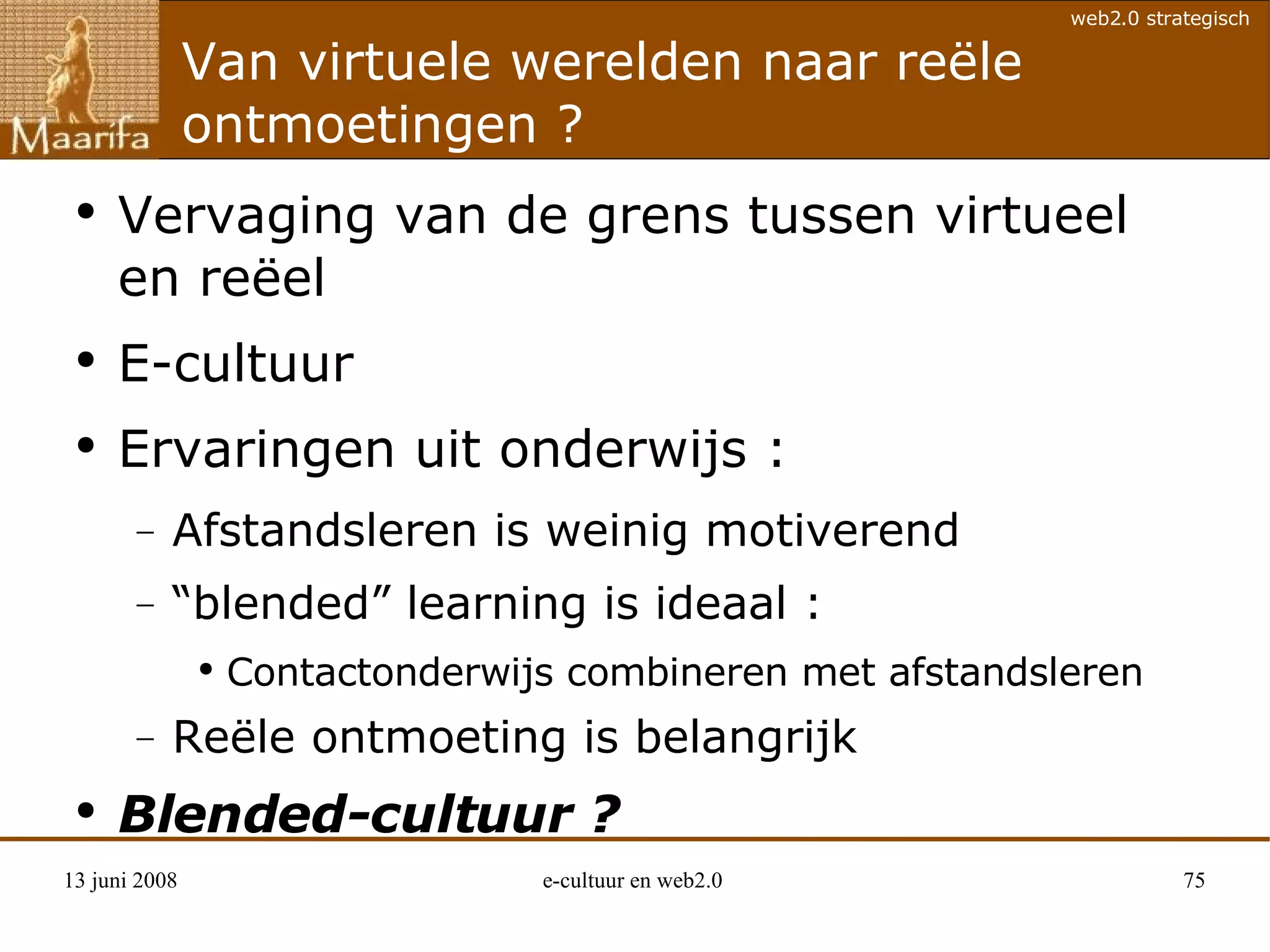 Van virtuele werelden naar reële ontmoetingen ? Vervaging van de grens tussen virtueel en reëel E-cultuur Ervaringen uit onderwijs :  Afstandsleren is weinig motiverend “blended” learning is ideaal : Contactonderwijs combineren met afstandsleren Reële ontmoeting is belangrijk Blended-cultuur ? 
