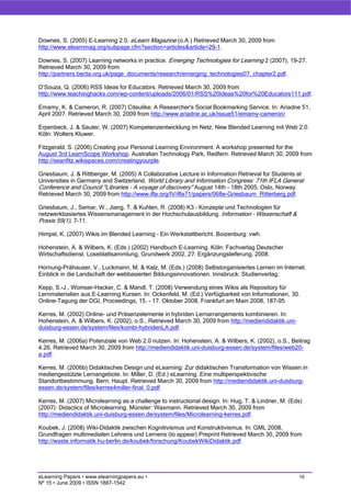 Downes, S. (2005) E-Learning 2.0. eLearn Magazine (o.A.) Retrieved March 30, 2009 from
http://www.elearnmag.org/subpage.cfm?section=articles&article=29-1.

Downes, S. (2007) Learning networks in practice. Emerging Technologies for Learning 2 (2007), 19-27.
Retrieved March 30, 2009 from
http://partners.becta.org.uk/page_documents/research/emerging_technologies07_chapter2.pdf.

D’Souza, Q. (2006) RSS Ideas for Educators. Retrieved March 30, 2009 from
http://www.teachinghacks.com/wp-content/uploads/2006/01/RSS%20Ideas%20for%20Educators111.pdf.

Emamy, K. & Cameron, R. (2007) Citeulike: A Researcher's Social Bookmarking Service. In: Ariadne 51,
April 2007. Retrieved March 30, 2009 from http://www.ariadne.ac.uk/issue51/emamy-cameron/.

Erpenbeck, J. & Sauter, W. (2007) Kompetenzentwicklung im Netz. New Blended Learning mit Web 2.0.
Köln: Wolters Kluwer.

Fitzgerald, S. (2006) Creating your Personal Learning Environment. A workshop presented for the
August 3rd LearnScope Workshop. Australian Technology Park, Redfern. Retrieved March 30, 2009 from
http://seanfitz.wikispaces.com/creatingyourple.

Griesbaum, J. & Rittberger, M. (2005) A Collaborative Lecture in Information Retrieval for Students at
Universities in Germany and Switzerland. World Library and Information Congress: 71th IFLA General
Conference and Council "Libraries - A voyage of discovery" August 14th - 18th 2005, Oslo, Norway.
Retrieved March 30, 2009 from http://www.ifla.org/IV/ifla71/papers/068e-Griesbaum_Ritterberg.pdf.

Griesbaum, J., Semar, W., Jiang, T. & Kuhlen, R. (2008) K3 – Konzepte und Technologien für
netzwerkbasiertes Wissensmanagement in der Hochschulausbildung. Information – Wissenschaft &
Praxis 59(1), 7-11.

Himpsl, K. (2007) Wikis im Blended Learning – Ein Werkstattbericht. Boizenburg: vwh.

Hohenstein, A. & Wilbers, K. (Eds.) (2002) Handbuch E-Learning. Köln: Fachverlag Deutscher
Wirtschaftsdienst. Loseblattsammlung, Grundwerk 2002, 27. Ergänzungslieferung, 2008.

Hornung-Prähauser, V., Luckmann, M. & Kalz, M. (Eds.) (2008) Selbstorganisiertes Lernen im Internet.
Einblick in die Landschaft der webbasierten Bildungsinnovationen. Innsbruck: Studienverlag.

Kepp, S.-J., Womser-Hacker, C. & Mandl, T. (2008) Verwendung eines Wikis als Repository für
Lernmaterialien aus E-Learning Kursen. In: Ockenfeld, M. (Ed.) Verfügbarkeit von Informationen, 30.
Online-Tagung der DGI, Proceedings, 15. - 17. Oktober 2008, Frankfurt am Main 2008, 187-95.

Kerres, M. (2002) Online- und Präsenzelemente in hybriden Lernarrangements kombinieren. In:
Hohenstein, A. & Wilbers, K. (2002), o.S., Retrieved March 30, 2009 from http://mediendidaktik.uni-
duisburg-essen.de/system/files/kombi-hybridenLA.pdf.

Kerres, M. (2006a) Potenziale von Web 2.0 nutzen. In: Hohenstein, A. & Wilbers, K. (2002), o.S., Beitrag
4.26. Retrieved March 30, 2009 from http://mediendidaktik.uni-duisburg-essen.de/system/files/web20-
a.pdf.

Kerres, M. (2006b) Didaktisches Design und eLearning: Zur didaktischen Transformation von Wissen in
mediengestützte Lernangebote. In: Miller, D. (Ed.) eLearning. Eine multiperspektivische
Standortbestimmung. Bern: Haupt. Retrieved March 30, 2009 from http://mediendidaktik.uni-duisburg-
essen.de/system/files/kerres4miller-final_0.pdf.

Kerres, M. (2007) Microlearning as a challenge to instructional design. In: Hug, T. & Lindner, M. (Eds)
(2007): Didactics of Microlearning. Münster: Waxmann. Retrieved March 30, 2009 from
http://mediendidaktik.uni-duisburg-essen.de/system/files/Microlearning-kerres.pdf.

Koubek, J. (2008) Wiki-Didaktik zwischen Kognitivismus und Konstruktivismus. In: GML 2008,
Grundfragen multimedialen Lehrens und Lernens (to appear) Preprint Retrieved March 30, 2009 from
http://waste.informatik.hu-berlin.de/koubek/forschung/KoubekWikiDidaktik.pdf.




eLearning Papers • www.elearningpapers.eu •                                                           16
Nº 15 • June 2009 • ISSN 1887-1542
 