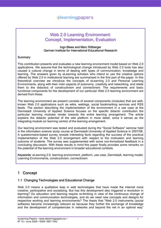 Web 2.0 Learning Environment:
                       Concept, Implementation, Evaluation
                                 Ingo Blees and Marc Rittberger
                      German Institute for International Educational Research

Summary

This contribution presents and evaluates a new learning environment model based on Web 2.0
applications. We assume that the technological change introduced by Web 2.0 tools has also
caused a cultural change in terms of dealing with types of communication, knowledge and
learning. The answers given by eLearning scholars who intend to use the creative options
offered by Web 2.0 in institutional learning are summarised in the first part of the paper. In this
theoretical overview we introduce the concepts of eLearning 2.0 and Personal Learning
Environments, along with their main aspects of autonomy, creativity and networking, and relate
them to the didactics of constructivism and connectivism. The requirements and basic
functional components for the development of our particular Web 2.0 learning environment are
derived from these.

The learning environment we present consists of several components (modules) that are well-
known Web 2.0 applications such as wikis, weblogs, social bookmarking services and RSS
feeds. The section describing the implementation of the environment in a use case at the
Darmstadt University of Applied Science focuses on the specific didactic contribution the
particular learning modules render towards the entire learning arrangement. The article
explains the didactic potential of the wiki platform in more detail, since it serves as the
integrating module (or learning centre) of the learning arrangement.

Our learning environment was tested and evaluated during the “Social Software” seminar held
in the information science study course at Darmstadt University of Applied Science in 2007/08.
A questionnaire-based survey reveals interesting facts regarding the success of the practical
implementation of the Web 2.0 arrangement with respect to the motivation and learning
outcome of students. The survey was supplemented with some non-formalized feedback in a
concluding discussion. With these results in mind this paper finally provides some remarks on
the potential of the learning environment in broader educational contexts.

Keywords: eLearning 2.0, learning environment, platform, use case, Darmstadt, learning model,
Learning Environments, constructivism, connectivism




1 Concept
1.1 Changing Technologies and Educational Change

Web 2.0 means a qualitative leap in web technologies that have made the internet more
creative, participative and socializing. But has this development also triggered a revolution in
learning? Do education and learning require re-thinking in view of the continuous change of
information and communication technologies, and do we need new concepts and designs for
respective working and learning environments? The thesis that “Web 2.0 instruments (social
software) become increasingly relevant as because they further the exchange of knowledge
and the development of competencies in networks and beyond the net in an optimal way”


eLearning Papers • www.elearningpapers.eu •                                                   1
Nº 15 • June 2009 • ISSN 1887-1542
 