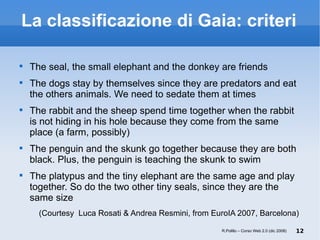 La classificazione di Gaia: criteri The seal, the small elephant and the donkey are friends The dogs stay by themselves since they are predators and eat the others animals. We need to sedate them at times The rabbit and the sheep spend time together when the rabbit is not hiding in his hole because they come from the same place (a farm, possibly) ‏ The penguin and the skunk go together because they are both black. Plus, the penguin is teaching the skunk to swim The platypus and the tiny elephant are the same age and play together. So do the two other tiny seals, since they are the same size (Courtesy  Luca Rosati & Andrea Resmini, from EuroIA 2007, Barcelona) R.Polillo – Corso Web 2.0 (dic 2008) 