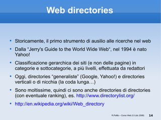 Web directories Storicamente, il primo strumento di ausilio alle ricerche nel web Dalla “ Jerry's Guide to the World Wide Web“, nel 1994  è nato Yahoo! Classificazione gerarchica dei siti (e non delle pagine) in categorie e sottocategorie, a più livelli, effettuata da redattori Oggi, directories “generaliste” (Google, Yahoo!) e directories verticali o di nicchia (la coda lunga…) Sono moltissime, quindi ci sono anche directories di directories (con eventuale ranking), es.  http://www.directorylist.org/ http://en.wikipedia.org/wiki/Web_directory R.Polillo – Corso Web 2.0 (dic 2008) 