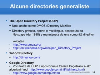 Alcune directories generaliste The Open Directory Project (ODP) -  Nota anche come DMOZ (Directory Mozilla) -  Directory gratuita, aperta e multilingua, posseduta da   Netscape (dal 1998) e manutenuta da una comunità di editor    volontari -  http://www.dmoz.org/ -  http://en.wikipedia.org/wiki/Open_Directory_Project Yahoo!Directory  -  http://dir.yahoo.com/ Google Directory -  Voci tratte da ODP e riposizionate tramite PageRank e altri algoritmi (vedi  http://www.google.com/intl/it/dirhelp.html ) -  http://www.google.com/dirhp?hl=en R.Polillo – Corso Web 2.0 (dic 2008) 