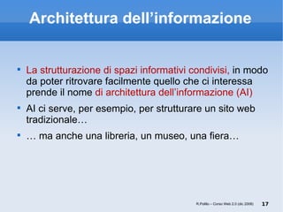 Architettura dell’informazione La strutturazione di spazi informativi condivisi,  in modo da poter ritrovare facilmente quello che ci interessa prende il nome  di architettura dell’informazione (AI) AI ci serve, per esempio, per strutturare un sito web tradizionale… …  ma anche una libreria, un museo, una fiera… R.Polillo – Corso Web 2.0 (dic 2008) 