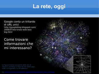 La rete, oggi Google conta un triliardo di URL unici http://googleblog.blogspot.com/2008/07/we-knew-web-was-big.html Come trovare informazioni che mi interessano? La figura mostra una parte delle reti di  classe C connesse a Internet nel 2004 (ogni  nodo corrisponde a un IP address) Da:  http://commons.wikimedia.org/wiki/Image:Internet_map_1024.jpg 