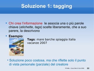 Soluzione 1: tagging Chi crea l’informazione  le associa una o più parole chiave ( etichette ,  tags ) scelte liberamente, che a suo parere, la descrivono Esempio : Soluzione poco costosa, ma che riflette solo il punto   di vista personale (parziale) del creatore R.Polillo – Corso Web 2.0 (dic 2008) Tags : mare barche spiaggia italia vacanze 2007  