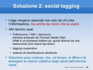 Soluzione 2: social tagging I tags vengono associati non solo da chi crea l’informazione,  ma anche da coloro che la usano Altri termini usati :  Folksonomy = folk + taxonomy  (termine proposto da Thomas Vander Wal)  infatti è un processo bottom-up, quindi diverso da una tassonomia (che nasce top-down) tagging cooperativo sistema di classificazione distribuita Soluzione poco costosa, che, col tempo, si affina e fa emergere la visione collettiva degli utenti dell’informa-zione R.Polillo – Corso Web 2.0 (dic 2008) 