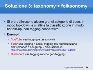 Soluzione 3: taxonomy + folksonomy Si pre-definiscono alcune grandi categorie di base, in modo top-down, e si affina la classificazione in modo bottom-up, con tagging cooperativo. Esempi: YouTube  usa tagging e tassonomia Flickr  usa tagging e social tagging (su autorizzazione dell’uploader o nei gruppi - discussione in:  http://www.flickr.com/help/forum/5383/?search=social+tagging ) Slideshare  usa tagging (anche geo-tagging) R.Polillo – Corso Web 2.0 (dic 2008) 