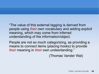 “ The value of this external tagging is derived from people using  their  own vocabulary and adding explicit meaning, which may come from inferred understanding of the information/object. People are not so much categorizing, as providing a means to connect items (placing hooks) to provide  their  meaning in  their  own undesrtanding.” (Thomas Vander Wal) R.Polillo – Corso Web 2.0 (dic 2008) 