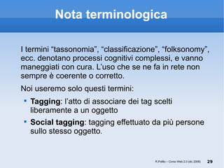 Nota terminologica I termini “tassonomia”, “classificazione”, “folksonomy”, ecc. denotano processi cognitivi complessi, e vanno maneggiati con cura. L’uso che se ne fa in rete non sempre è coerente o corretto. Noi useremo solo questi termini: Tagging : l’atto di associare dei tag scelti liberamente a un oggetto Social tagging : tagging effettuato da più persone sullo stesso oggetto .  R.Polillo – Corso Web 2.0 (dic 2008) 