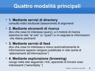 Quattro modalità principali 1. Mediante servizi di directory consulto indici strutturati (tassonomie) di argomenti 2. Mediante strumenti di ricerca dico che cosa mi interessa (query), e il motore di ricerca esamina la rete “al volo” (o “quasi”) e mi segnala le informazioni  che ritiene pertinenti 3. Mediante servizi di feed  dico che cosa mi interessa e ricevo automaticamente le informazione appena vengono pubblicate in rete (sorta di  “ abbonamenti all’informazione”)  4. Mediante esplorazione (browsing) navigo nella rete seguendo i link, sperando di trovare cose interessanti (“serendipity “) R.Polillo – Corso Web 2.0 (dic 2008) 