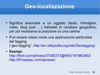 Geo-localizzazione Significa associare a un oggetto (testo, immagine, video, blog post …) metadati di carattere geografico, per poi mostrarne la posizione su una cartina Può essere intesa come una applicazione particolare del tagging  (“geo-tagging”,  http://en.wikipedia.org/wiki/Geotagging ) Esempi : http://flickr.com/photos/37385373@N00/161862482/ http://81nassau.com/apnews/ R.Polillo – Corso Web 2.0 (dic 2008) 