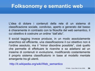 Folksonomy e semantic web L’idea di dotare i contenuti della rete di un sistema di classificazione sociale, condiviso, aperto e generato dal basso è chiaramente in contrasto con la filosofia del web semantico, il cui obiettivo è costruire un ordine “dall’alto”. Il social tagging invece produce, in un modo assolutamente anarchico ed efficiente, una classificazione il cui obiettivo non è l’ordine assoluto, ma il “minor disordine possibile”, cioè quello che permette di effettuare le ricerche e sa adattarsi ad un insieme di contenuti in evoluzione, modificando costantemente il proprio sistema classificatorio in base al modello mentale emergente tra gli utenti.  http://it.wikipedia.org/wiki/Web_semantico   R.Polillo – Corso Web 2.0 (dic 2008) 