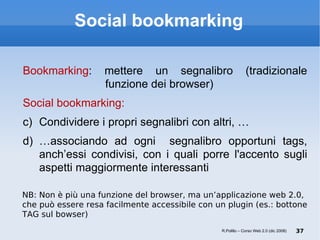 Social bookmarking Bookmarking : mettere un segnalibro (tradizionale   funzione dei browser)  Social bookmarking: Condividere i propri segnalibri con altri, … … associando ad ogni  segnalibro opportuni tags, anch’essi condivisi, con i quali porre l'accento sugli aspetti maggiormente interessanti NB: Non è più una funzione del browser, ma un’applicazione web 2.0, che può essere resa facilmente accessibile con un plugin (es.: bottone TAG sul bowser) R.Polillo – Corso Web 2.0 (dic 2008) 
