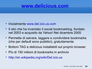 www.delicious.com   Inizialmente  www.del.icio.us.com   Il sito che ha inventato il social bookmarking, fondato nel 2003 e acquisito da Yahoo! Nel dicembre 2005 Permette di salvare, taggare e condividere bookmarks (che per default sono pubblici), gratuitamente Bottoni TAG e delicious installabili sul proprio browser Più di 150 milioni di bookmarks in archivio http://en.wikipedia.org/wiki/Del.icio.us R.Polillo – Corso Web 2.0 (dic 2008) 