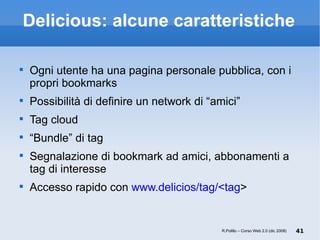 Delicious: alcune caratteristiche Ogni utente ha una pagina personale pubblica, con i propri bookmarks Possibilità di definire un network di “amici” Tag cloud “ Bundle” di tag Segnalazione di bookmark ad amici, abbonamenti a tag di interesse Accesso rapido con  www.delicios/tag/<tag > R.Polillo – Corso Web 2.0 (dic 2008) 