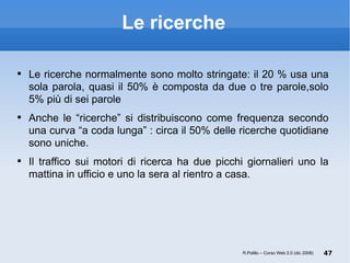 Le ricerche Le ricerche normalmente sono molto stringate: il 20 % usa una sola parola, quasi il 50% è composta da due o tre parole,solo 5% più di sei parole Anche le “ricerche” si distribuiscono come frequenza secondo una curva “a coda lunga” : circa il 50% delle ricerche quotidiane sono uniche.  Il traffico sui motori di ricerca ha due picchi giornalieri uno la mattina in ufficio e uno la sera al rientro a casa. R.Polillo – Corso Web 2.0 (dic 2008) 