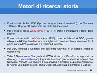 Motori di ricerca: storia Primi motori: Archie 1990 (ftp con query a linea di comando), poi Veronica 1993 con Gopher. Ricerche solo sul titolo dei documenti. Poi il Web e allora  WebCrawler  (1994) , il primo a indicizzare il testo delle pagine. Primo motore valido:  AltaVista  (dal 1995), nato nei laboratori DEC, grazie all'Alpha a 64bit poteva lanciare un migliaio di crawler contemporaneamente. Il primo anno AltaVista rispose a 4 miliardi di ricerche! Poi DEC venduta a Compaq che trasformò AltaVista in un portale (moda di quegli anni)  Yahoo! Nasce come “La guida al WWW di Jerry e David” con approccio a  directory  (v.  www.archive.org  ), grande successo grazie anche al legame con Netscape. Yahoo! Usò sempre il suo servizio a directory e quando introdusse la ricerca usò motori esterni: prima OpenText, AltaVista, poi Inktomi e Google. R.Polillo – Corso Web 2.0 (dic 2008) 