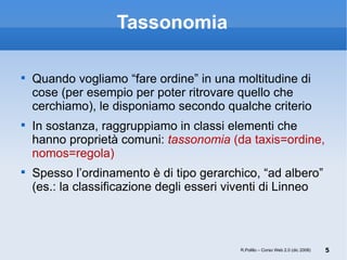 Tassonomia Quando vogliamo “fare ordine” in una moltitudine di cose (per esempio per poter ritrovare quello che cerchiamo), le disponiamo secondo qualche criterio In sostanza, raggruppiamo in classi elementi che hanno proprietà comuni:  tassonomia  (da taxis=ordine, nomos=regola) Spesso l’ordinamento è di tipo gerarchico, “ad albero”  (es.: la classificazione degli esseri viventi di Linneo R.Polillo – Corso Web 2.0 (dic 2008) 