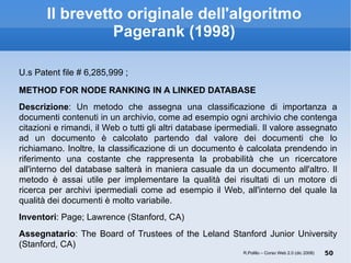 Il brevetto originale dell'algoritmo Pagerank (1998) U.s Patent file # 6,285,999 ; METHOD FOR NODE RANKING IN A LINKED DATABASE Descrizione : Un metodo che assegna una classificazione di importanza a documenti contenuti in un archivio, come ad esempio ogni archivio che contenga citazioni e rimandi, il Web o tutti gli altri database ipermediali. Il valore assegnato ad un documento è calcolato partendo dal valore dei documenti che lo richiamano. Inoltre, la classificazione di un documento è calcolata prendendo in riferimento una costante che rappresenta la probabilità che un ricercatore all'interno del database salterà in maniera casuale da un documento all'altro. Il metodo è assai utile per implementare la qualità dei risultati di un motore di ricerca per archivi ipermediali come ad esempio il Web, all'interno del quale la qualità dei documenti è molto variabile. Inventori : Page; Lawrence (Stanford, CA) ‏ Assegnatario : The Board of Trustees of the Leland Stanford Junior University (Stanford, CA) ‏ R.Polillo – Corso Web 2.0 (dic 2008) 