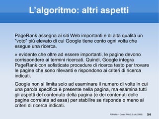 L’algoritmo: altri aspetti PageRank assegna ai siti Web importanti e di alta qualità un "voto" più elevato di cui Google tiene conto ogni volta che esegue una ricerca.  È evidente che oltre ad essere importanti, le pagine devono corrispondere ai termini ricercati. Quindi, Google integra PageRank con sofisticate procedure di ricerca testo per trovare le pagine che sono rilevanti e rispondono ai criteri di ricerca indicati.  Google non si limita solo ad esaminare il numero di volte in cui una parola specifica è presente nella pagina, ma esamina tutti gli aspetti del contenuto della pagina (e dei contenuti delle pagine correlate ad essa) per stabilire se risponde o meno ai criteri di ricerca indicati. R.Polillo – Corso Web 2.0 (dic 2008) 