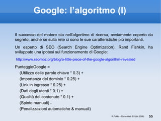 Google: l’algoritmo (I) Il successo del motore sta nell'algoritmo di ricerca, ovviamente coperto da segreto, anche se sulla rete ci sono le sue caratteristiche più importanti. Un esperto di SEO (Search Engine Optimization), Rand Fishkin, ha sviluppato una ipotesi sul funzionamento di Google:   http://www.seomoz.org/blog/a-little-piece-of-the-google-algorithm-revealed PunteggioGoogle = (Utilizzo delle parole chiave * 0.3) + (Importanza del dominio * 0.25) + (Link in ingresso * 0.25) + (Dati degli utenti * 0.1) + (Qualità del contenuto * 0.1) + (Spinte manuali) - (Penalizzazioni automatiche & manuali) R.Polillo – Corso Web 2.0 (dic 2008) 