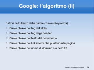 Google: l’algoritmo (II) Fattori nell’utilizzo delle parole chiave (Keywords): Parole chiave nel tag del titolo Parole chiave nei tag degli header Parole chiave nel testo del documento Parole chiave nei link interni che puntano alla pagina Parole chiave nel nome di dominio e/o nell’URL R.Polillo – Corso Web 2.0 (dic 2008) 