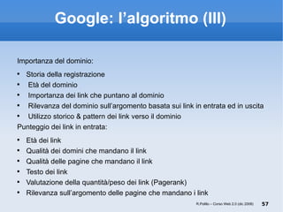 Google: l’algoritmo (III) Importanza del dominio: Storia della registrazione Età del dominio Importanza dei link che puntano al dominio Rilevanza del dominio sull’argomento basata sui link in entrata ed in uscita Utilizzo storico & pattern dei link verso il dominio Punteggio dei link in entrata: Età dei link Qualità dei domini che mandano il link Qualità delle pagine che mandano il link Testo dei link Valutazione della quantità/peso dei link (Pagerank) ‏ Rilevanza sull’argomento delle pagine che mandano i link R.Polillo – Corso Web 2.0 (dic 2008) 