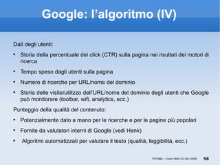 Google: l’algoritmo (IV) Dati degli utenti: Storia della percentuale dei click (CTR) sulla pagina nei risultati dei motori di ricerca Tempo speso dagli utenti sulla pagina Numero di ricerche per URL/nome del dominio Storia delle visite/utilizzo dell’URL/nome del dominio degli utenti che Google può monitorare (toolbar, wifi, analytics, ecc.) ‏ Punteggio della qualità del contenuto: Potenzialmente dato a mano per le ricerche e per le pagine più popolari Fornite da valutatori interni di Google (vedi Henk) ‏ Algoritmi automatizzati per valutare il testo (qualità, leggibilità, ecc.) R.Polillo – Corso Web 2.0 (dic 2008) 